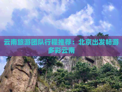 北京出发云南旅游团行程推荐，含北京至香格里拉路线