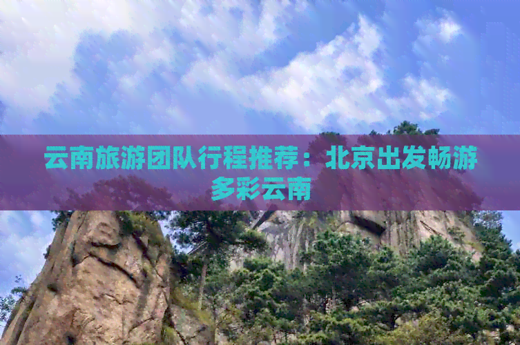 云南旅游团队行程推荐：北京出发畅游多彩云南